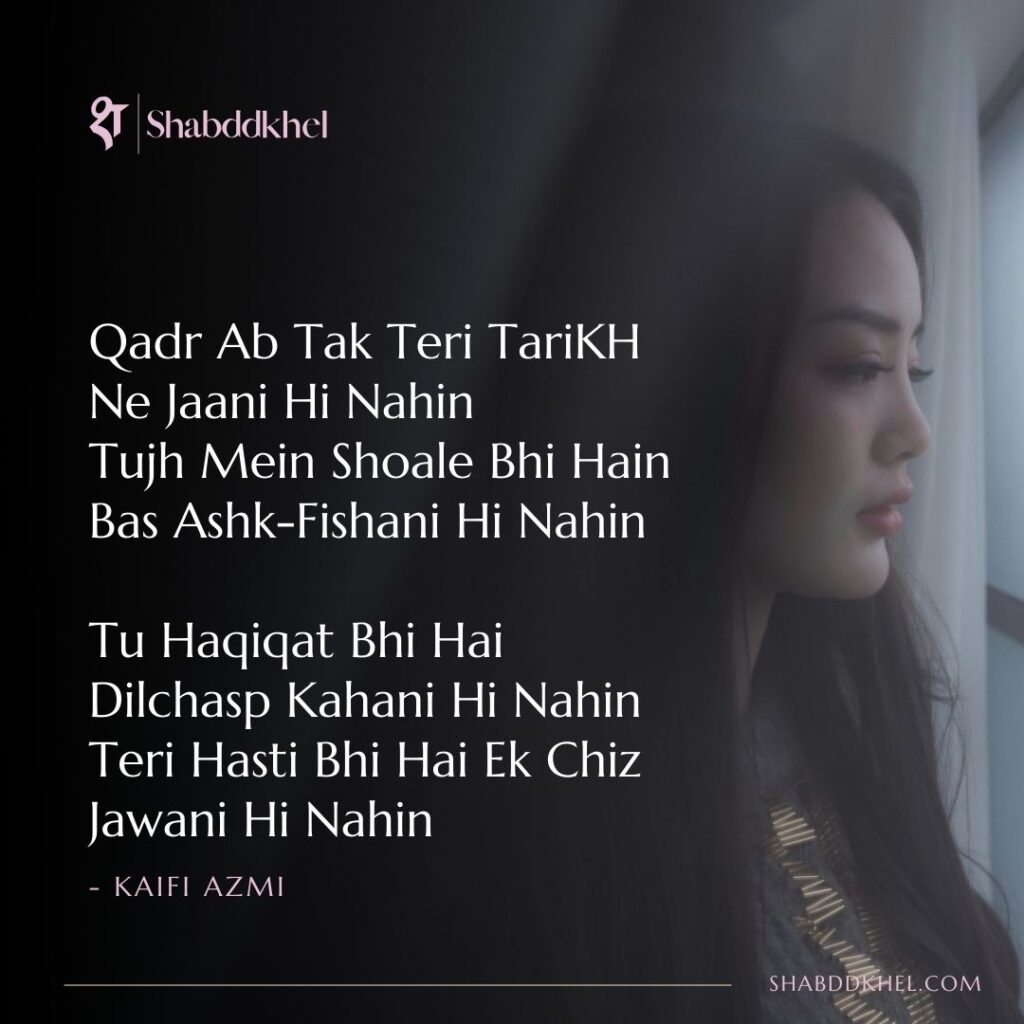 Qadr-Ab-Tak-Teri-TariKH-Ne-Jaani-Hi-Nahin-Tujh-Mein-Shoale-Bhi-Hain-Bas-Ashk-Fishani-Hi-Nahin-Tu-Haqiqat-Bhi-Hai-Dilchasp-Kahani-Hi-Nahin-Teri-Hasti-Bhi-Hai-Ek-Chiz-Jawani-Hi-Nahin-Kaifi-Azmi